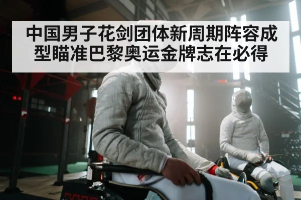 中国男子花剑团体新周期阵容成型瞄准巴黎奥运金牌志在必得